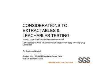 CONSIDERATIONS TO 
EXTRACTABLES & 
LEACHABLES TESTING 
How to organize Extractables Assessments? 
Considerations from Pharmaceutical Production up to finished Drug 
Container 
Dr. Andreas Nixdorf 
October 2014 ; CPHI/ICSE Speaker’s Corner Paris 
SGS Life Science Services 
 