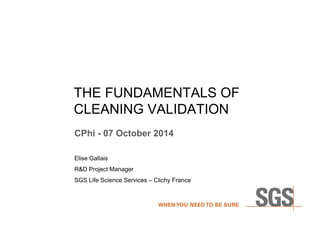 THE FUNDAMENTALS OF 
CLEANING VALIDATION 
CPhi - 07 October 2014 
Elise Gallais 
R&D Project Manager 
SGS Life Science Services – Clichy France 
 