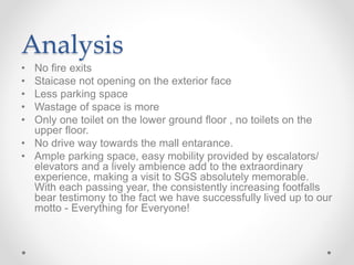 Analysis
• No fire exits
• Staicase not opening on the exterior face
• Less parking space
• Wastage of space is more
• Only one toilet on the lower ground floor , no toilets on the
upper floor.
• No drive way towards the mall entarance.
• Ample parking space, easy mobility provided by escalators/
elevators and a lively ambience add to the extraordinary
experience, making a visit to SGS absolutely memorable.
With each passing year, the consistently increasing footfalls
bear testimony to the fact we have successfully lived up to our
motto - Everything for Everyone!
 