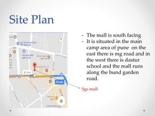 Site Plan
- The mall is south facing
- It is situated in the main
camp area of pune on the
east there is mg road and in
the west there is dastur
school and the mall runs
along the bund garden
road.
Sgs mall
 