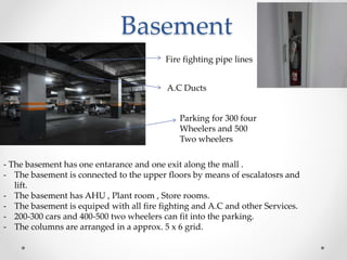 Basement
Fire fighting pipe lines
A.C Ducts
Parking for 300 four
Wheelers and 500
Two wheelers
- The basement has one entarance and one exit along the mall .
- The basement is connected to the upper floors by means of escalatosrs and
lift.
- The basement has AHU , Plant room , Store rooms.
- The basement is equiped with all fire fighting and A.C and other Services.
- 200-300 cars and 400-500 two wheelers can fit into the parking.
- The columns are arranged in a approx. 5 x 6 grid.
 