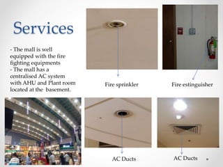 Services
Fire sprinkler Fire estinguisher
AC Ducts AC Ducts
- The mall is well
equipped with the fire
fighting equipments
- The mall has a
centralised AC system
with AHU and Plant room
located at the basement.
 