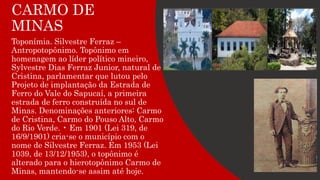 CARMO DE
MINAS
Toponímia. Silvestre Ferraz –
Antropotopônimo. Topônimo em
homenagem ao líder político mineiro,
Sylvestre Dias Ferraz Junior, natural de
Cristina, parlamentar que lutou pelo
Projeto de implantação da Estrada de
Ferro do Vale do Sapucaí, a primeira
estrada de ferro construída no sul de
Minas. Denominações anteriores: Carmo
de Cristina, Carmo do Pouso Alto, Carmo
do Rio Verde. • Em 1901 (Lei 319, de
16/9/1901) cria-se o município com o
nome de Silvestre Ferraz. Em 1953 (Lei
1039, de 13/12/1953), o topônimo é
alterado para o hierotopônimo Carmo de
Minas, mantendo-se assim até hoje.
 