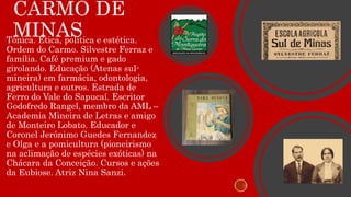 CARMO DE
MINASTônica. Ética, política e estética.
Ordem do Carmo. Silvestre Ferraz e
família. Café premium e gado
girolando. Educação (Atenas sul-
mineira) em farmácia, odontologia,
agricultura e outros. Estrada de
Ferro do Vale do Sapucaí. Escritor
Godofredo Rangel, membro da AML –
Academia Mineira de Letras e amigo
de Monteiro Lobato. Educador e
Coronel Jerônimo Guedes Fernandez
e Olga e a pomicultura (pioneirismo
na aclimação de espécies exóticas) na
Chácara da Conceição. Cursos e ações
da Eubiose. Atriz Nina Sanzi.
 