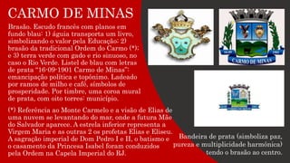 CARMO DE MINAS
Brasão. Escudo francês com planos em
fundo blau: 1) águia transporta um livro,
simbolizando o valor pela Educação; 2)
brasão da tradicional Ordem do Carmo (*);
e 3) terra verde com gado e rio sinuoso, no
caso o Rio Verde. Listel de blau com letras
de prata “16-09-1901 Carmo de Minas”:
emancipação política e topônimo. Ladeado
por ramos de milho e café, símbolos de
prosperidade. Por timbre, uma coroa mural
de prata, com oito torres: município.
Bandeira de prata (simboliza paz,
pureza e multiplicidade harmônica)
tendo o brasão ao centro.
(*) Referência ao Monte Carmelo e a visão de Elias de
uma nuvem se levantando do mar, onde a futura Mãe
do Salvador aparece. A estrela inferior representa a
Virgem Maria e as outras 2 os profetas Elias e Eliseu.
A sagração imperial de Dom Pedro I e II, o batismo e
o casamento da Princesa Isabel foram conduzidos
pela Ordem na Capela Imperial do RJ.
 