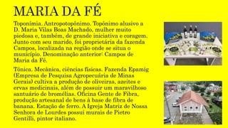 Toponímia. Antropotopônimo. Topônimo alusivo a
D. Maria Vilas Boas Machado, mulher muito
piedosa e, também, de grande iniciativa e coragem.
Junto com seu marido, foi proprietária da fazenda
Campos, localizada na região onde se situa o
município. Denominação anterior: Campos de
Maria da Fé.
Tônica. Mecânica, ciências físicas. Fazenda Epamig
(Empresa de Pesquisa Agropecuária de Minas
Gerais) cultiva a produção de oliveiras, azeites e
ervas medicinais, além de possuir um maravilhoso
santuário de bromélias. Oficina Gente de Fibra,
produção artesanal de bens à base de fibra de
banana. Estação de ferro. A Igreja Matriz de Nossa
Senhora de Lourdes possui murais de Pietro
Gentilli, pintor italiano.
 