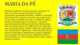 Brasão e bandeira. Coroa mural de município no
topo. Ao centro escudo português tendo a
cornucópia carregada de batata, cebolas e cenouras,
representando a riqueza da terra em campo ouro e
ao seu lado o cruzeiro por onde se edificou a igreja
matriz, representando a fé do povo e em baixo
representação da beleza de uma das cidades mais
frias do estado (cerca de 1.200 metros de altitude)
com suas montanhas, verde e lindo céu, incluindo o
Pico da Bandeira. Abaixo em verde identificação do
nome do município, ladeado por ramos de algodão,
outro símbolo da riqueza local. Bandeira destaca
em três faixas as cores destaques do brasão, tendo o
brasão ao centro.
 