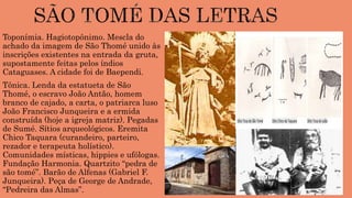 Toponímia. Hagiotopônimo. Mescla do
achado da imagem de São Thomé unido às
inscrições existentes na entrada da gruta,
supostamente feitas pelos índios
Cataguases. A cidade foi de Baependi.
Tônica. Lenda da estatueta de São
Thomé, o escravo João Antão, homem
branco de cajado, a carta, o patriarca luso
João Francisco Junqueira e a ermida
construída (hoje a igreja matriz). Pegadas
de Sumé. Sítios arqueológicos. Eremita
Chico Taquara (curandeiro, parteiro,
rezador e terapeuta holístico).
Comunidades místicas, hippies e ufólogas.
Fundação Harmonia. Quartzito “pedra de
são tomé”. Barão de Alfenas (Gabriel F.
Junqueira). Peça de George de Andrade,
“Pedreira das Almas”.
 