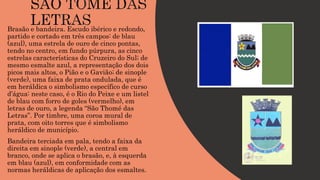 Brasão e bandeira. Escudo ibérico e redondo,
partido e cortado em três campos: de blau
(azul), uma estrela de ouro de cinco pontas,
tendo no centro, em fundo púrpura, as cinco
estrelas características do Cruzeiro do Sul; de
mesmo esmalte azul, a representação dos dois
picos mais altos, o Pião e o Gavião; de sinople
(verde), uma faixa de prata ondulada, que é
em heráldica o simbolismo específico de curso
d’água: neste caso, é o Rio do Peixe e um listel
de blau com forro de goles (vermelho), em
letras de ouro, a legenda “São Thomé das
Letras”. Por timbre, uma coroa mural de
prata, com oito torres que é simbolismo
heráldico de município.
Bandeira terciada em pala, tendo a faixa da
direita em sinople (verde), a central em
branco, onde se aplica o brasão, e, à esquerda
em blau (azul), em conformidade com as
normas heráldicas de aplicação dos esmaltes.
 