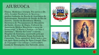 Tônica. Medicina e teurgia. Foi nativo o Dr.
Júlio Arantes Sanderson de Queiroz,
médico fundador da Escola de Auxiliares de
Enfermagem, Secretário de Saúde do Rio de
Janeiro, criador da Residência Médica,
Secretário de Planejamento do Ministério
da Saúde, diretor do Depto. Cultural da
Associação Médica Brasileira e autor de
livros como “A Morte é Notícia – A Cura é
Anônima”, “Heróis de Curar” e outros.
Hospital de Aiuruoca, construído pelo pai
do Dr. Júlio. Padroeira Nossa Senhora da
Conceição. Terra aprazível, fértil, bela e rica
em água (festa junina da Água Limpa). Pico
do Papagaio e sua esfinge e embocadura.
Lenda de Teresópolis. Isis Valverde, atriz.
 