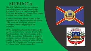 São 346 Cidades que levam o escudo
francês em seus brasões municipais,
incluindo Aiuruoca, conforme Jocélio
Santiago Andrade em Grande Almanaque:
brasões municipais do Brasil.
Cabeças bovinas e pés de cana e milho
representam a força econômica da cidade.
Três picos em ouro para o Pico do
Papagaio, tendo um papagaio em
destaque.
O “X” formado na bandeira enfatiza o Rio
Aiuruoca, referência para as descobertas
bandeirantes e com nascente mais alta
(2450 m) na Serra do Itatiaia. O amarelo
destaca o ouro de aluvião encontrado na
região. O azul representa a terra, além da
função da “coluna amor” em complemento
a “coluna rigor” da cor vermelha.
 