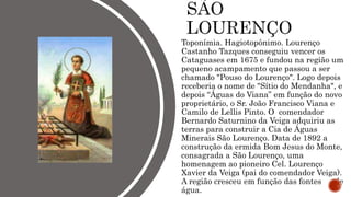 Toponímia. Hagiotopônimo. Lourenço
Castanho Tazques conseguiu vencer os
Cataguases em 1675 e fundou na região um
pequeno acampamento que passou a ser
chamado "Pouso do Lourenço". Logo depois
receberia o nome de "Sítio do Mendanha", e
depois “Águas do Viana” em função do novo
proprietário, o Sr. João Francisco Viana e
Camilo de Lellis Pinto. O comendador
Bernardo Saturnino da Veiga adquiriu as
terras para construir a Cia de Águas
Minerais São Lourenço. Data de 1892 a
construção da ermida Bom Jesus do Monte,
consagrada a São Lourenço, uma
homenagem ao pioneiro Cel. Lourenço
Xavier da Veiga (pai do comendador Veiga).
A região cresceu em função das fontes de
água.
 