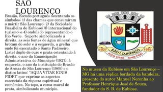 Brasão. Escudo português ostentando os
símbolos: 1) das chamas que consumiram
o mártir São Lourenço; 2) da Sociedade
Brasileira de Eubiose; 3) internacional do
turismo; e 4) ondulado representando o
Rio Verde. Suporte simbolizando à
direita, as seis fontes de água mineral que
brotam do solo; e à esquerda, a grelha
onde foi executado o Santo Padroeiro.
Listel duplo de ouro e prata ostentando à
direita, o ano da Emancipação
Administrativa do Município (1927), à
esquerda, o ano da instituição do Brasão
de Armas de São Lourenço (1969) e o
dístico latino: “AQUA VITAE IGNIS
FIDEI” que exprime os aspectos
essenciais da riqueza espiritual e
econòmica. No topo, a coroa mural de
prata, simbolizando município.
No museu da Eubiose em São Lourenço –
MG há uma réplica bordada da bandeira,
presente do autor Manuel Noronha ao
Professor Henrique José de Souza,
fundador da S. B. de Eubiose.
 