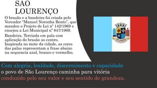 O brasão e a bandeira foi criada pelo
Vereador “Manuel Noronha Bento”, que
mandou o Projeto de Lei nº 142/1969 e
ensejou a Lei Municipal nº 847/1969.
Bandeira. Terciada em pala com
aplicação do brasão ao centro.
Inspirada no mote da cidade, as cores
das palas representam a frase abaixo
na sequencia azul, branco e vermelho.
Com alegria, lealdade, discernimento e capacidade
o povo de São Lourenço caminha para vitória
conduzido pelo seu valor e seu sentido de grandeza.
 