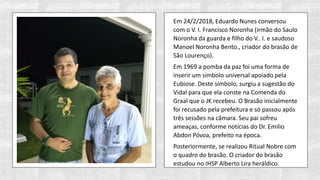 Em 24/2/2018, Eduardo Nunes conversou
com o V. I. Francisco Noronha (irmão do Saulo
Noronha da guarda e filho do V.. I. e saudoso
Manoel Noronha Bento., criador do brasão de
São Lourenço).
Em 1969 a pomba da paz foi uma forma de
inserir um símbolo universal apoiado pela
Eubiose. Deste símbolo, surgiu a sugestão do
Vidal para que ela conste na Comenda do
Graal que o JK recebeu. O Brasão inicialmente
foi recusado pela prefeitura e só passou após
três sessões na câmara. Seu pai sofreu
ameaças, conforme notícias do Dr. Emilio
Abdon Póvoa, prefeito na época.
Posteriormente, se realizou Ritual Nobre com
o quadro do brasão. O criador do brasão
estudou no IHSP Alberto Lira heráldico.
 