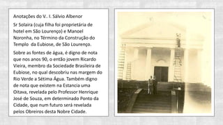 Anotações do V.. I. Sálvio Albenor
Sr Solaira (cuja filha foi proprietária de
hotel em São Lourenço) e Manoel
Noronha, no Término da Construção do
Templo da Eubiose, de São Lourenço.
Sobre as fontes de água, é digno de nota
que nos anos 90, o então jovem Ricardo
Vieira, membro da Sociedade Brasileira de
Eubiose, no qual descobriu nas margem do
Rio Verde a Sétima Água. Também digno
de nota que existem na Estancia uma
Oitava, revelada pelo Professor Henrique
José de Souza, em determinado Ponto da
Cidade, que num futuro será revelada
pelos Obreiros desta Nobre Cidade.
 