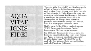 “Água da Vida, Fogo da Fé”, um listel que soube
refletir a Essência de São Lourenço, capital
espiritual do Porvir. Água é símbolo da vida, da
mulher, da mãe, do Poder Plasmador e seu uso
consciente pode levar o Ser Humano à felicidade
e à evolução. As águas de Terras Altas da
Mantiqueira em desequilíbrio afetaria a
produção de alimentos e energia do Cone Sul,
dada sua interligação à bacia do Prata.
No Carnaval do Rio 2014, a escola de samba
"GRES Arranco do Engenho de Dentro“
homenageou São Lourenço e seu mote.
Em 1969, ano da criação do brasão, havia seis
fontes de água identificadas. Hoje, só no Parque
das Águas já constam nove fontes minerais:
Oriente, Primavera, Vichy, José Carlos de
Andrade, Ferruginosa, Sotto Mayor, Alcalina,
Andrade Figueira e Sulfurosa.
 