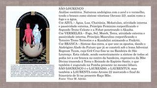 SÃO LOURENÇO
Análise esotérica. Natureza andrógina com o azul e o vermelho,
tendo o branco como síntese vitoriosa (Arcano 22), assim como o
fogo e a água.
Cor AZUL – Água, Lua, Chaitânia, Mekatulan, atividade interna
e passividade externa, Princípio Feminino corporificando o
Segundo Trono Celeste e a Fohat penetrando o Akasha.
Cor VERMELHA – Fogo, Sol, Moreb, Terra, atividade externa e
passividade interna, Princípio Masculino corporificando o
Terceiro Trono Terrestre e a Kundalini animando a Prakriti.
Cor BRANCA – Síntese das cores, a que une os opostos, dando o
Andrógino Alado do Futuro que já se constrói sob o lema Adveniat
Regnum Tuum, cuja Grã-Cruz fixa-se na Bandeira de São
Lourenço. Esta cidade, sendo esotericamente a síntese de todas só
podia ter a cor branca no centro da bandeira, expressiva da Mãe
Divina trazendo à Terra o Reinado do Espírito Santo, o que
também é augurado na Pomba presente no mesmo lábaro.
SÃO LOURENÇO é o LAUREADO, o LAURENTUS, mas
também a LAURENTA como Arcano 22 marcando o final do
Itinerário de Ió na presente Raça-Mãe.
Fonte: Vitor M. Adrião.
 
