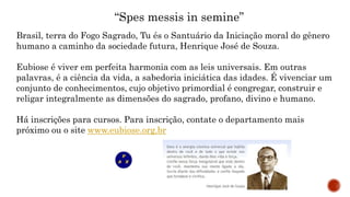 “Spes messis in semine”
Brasil, terra do Fogo Sagrado, Tu és o Santuário da Iniciação moral do gênero
humano a caminho da sociedade futura, Henrique José de Souza.
Eubiose é viver em perfeita harmonia com as leis universais. Em outras
palavras, é a ciência da vida, a sabedoria iniciática das idades. É vivenciar um
conjunto de conhecimentos, cujo objetivo primordial é congregar, construir e
religar integralmente as dimensões do sagrado, profano, divino e humano.
Há inscrições para cursos. Para inscrição, contate o departamento mais
próximo ou o site www.eubiose.org.br
 