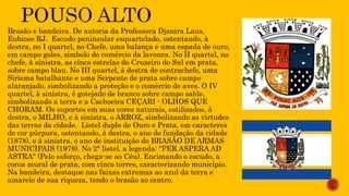 Brasão e bandeira. De autoria da Professora Djanira Laus,
Eubiose RJ. Escudo peninsular esquartelado, ostentando, à
destra, no I quartel, no Chefe, uma balança e uma espada de ouro,
em campo goles, símbolo do comércio da lavoura. No II quartel, no
chefe, à sinistra, as cinco estrelas do Cruzeiro do Sul em prata,
sobre campo blau. No III quartel, à destra do contrachefe, uma
Siriema batalhante e uma Serpente de prata sobre campo
alaranjado, simbolizando a proteção e o comércio de aves. O IV
quartel, à sinistra, é gotejado de branco sobre campo sable,
simbolizando a terra e a Cachoeira CEÇARI - OLHOS QUE
CHORAM. Os suportes em suas cores naturais, estilizados, à
destra, o MILHO, e à sinistra, o ARROZ, simbolizando as virtudes
das terras da cidade. Listel duplo de Ouro e Prata, em caracteres
de cor púrpura, ostentando, à destra, o ano de fundação da cidade
(1878), e à sinistra, o ano de instituição do BRASÃO DE ARMAS
MUNICIPAIS (1978). No 2° listel, a legenda: "PER ASPERA AD
ASTRA" (Pelo esforço, chega-se ao Céu). Encimando o escudo, a
coroa mural de prata, com cinco torres, caracterizando município.
Na bandeira, destaque nas faixas extremas ao azul da terra e
amarelo de sua riqueza, tendo o brasão ao centro.
 