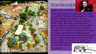 Tônica. Arte e Poesia.
Vista aérea mostra a ponta de um violão
em centro. Cantora e compositora Ceumar
Coelho. Estação das Artes e Centro
Cultural da Eubiose. Festival de Música
desde 1969. Em 1953, o Sr. Benedito
Lázaro Ribeiro, conhecido como Seu Bibi,
fez o projeto da Praça Prefeito Amador
Guedes, com o formato estilizado do corpo
do violão, cujo braço é complementado
pelos canteiros laterais da Igreja Matriz. A
praça é uma homenagem aos músicos da
época, dentre os quais se encontrava o
próprio Bibi, que tocava em um grupo
musical da cidade. Nossa Senhora da
Conceição.
 