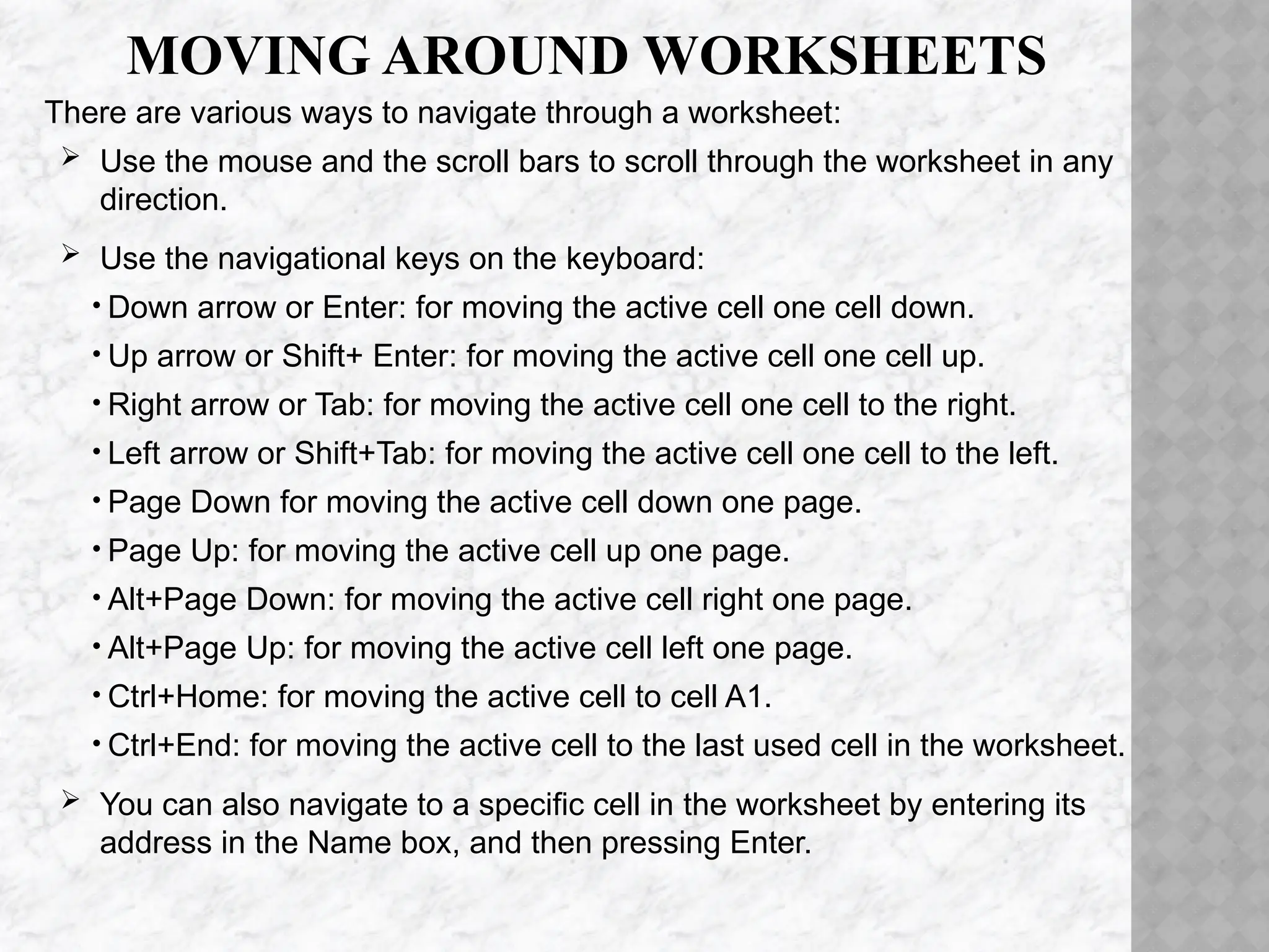 MOVING AROUND WORKSHEETS
There are various ways to navigate through a worksheet:
 Use the mouse and the scroll bars to scroll through the worksheet in any
direction.
 Use the navigational keys on the keyboard:
• Down arrow or Enter: for moving the active cell one cell down.
• Up arrow or Shift+ Enter: for moving the active cell one cell up.
• Right arrow or Tab: for moving the active cell one cell to the right.
• Left arrow or Shift+Tab: for moving the active cell one cell to the left.
• Page Down for moving the active cell down one page.
• Page Up: for moving the active cell up one page.
• Alt+Page Down: for moving the active cell right one page.
• Alt+Page Up: for moving the active cell left one page.
• Ctrl+Home: for moving the active cell to cell A1.
• Ctrl+End: for moving the active cell to the last used cell in the worksheet.
 You can also navigate to a specific cell in the worksheet by entering its
address in the Name box, and then pressing Enter.
 