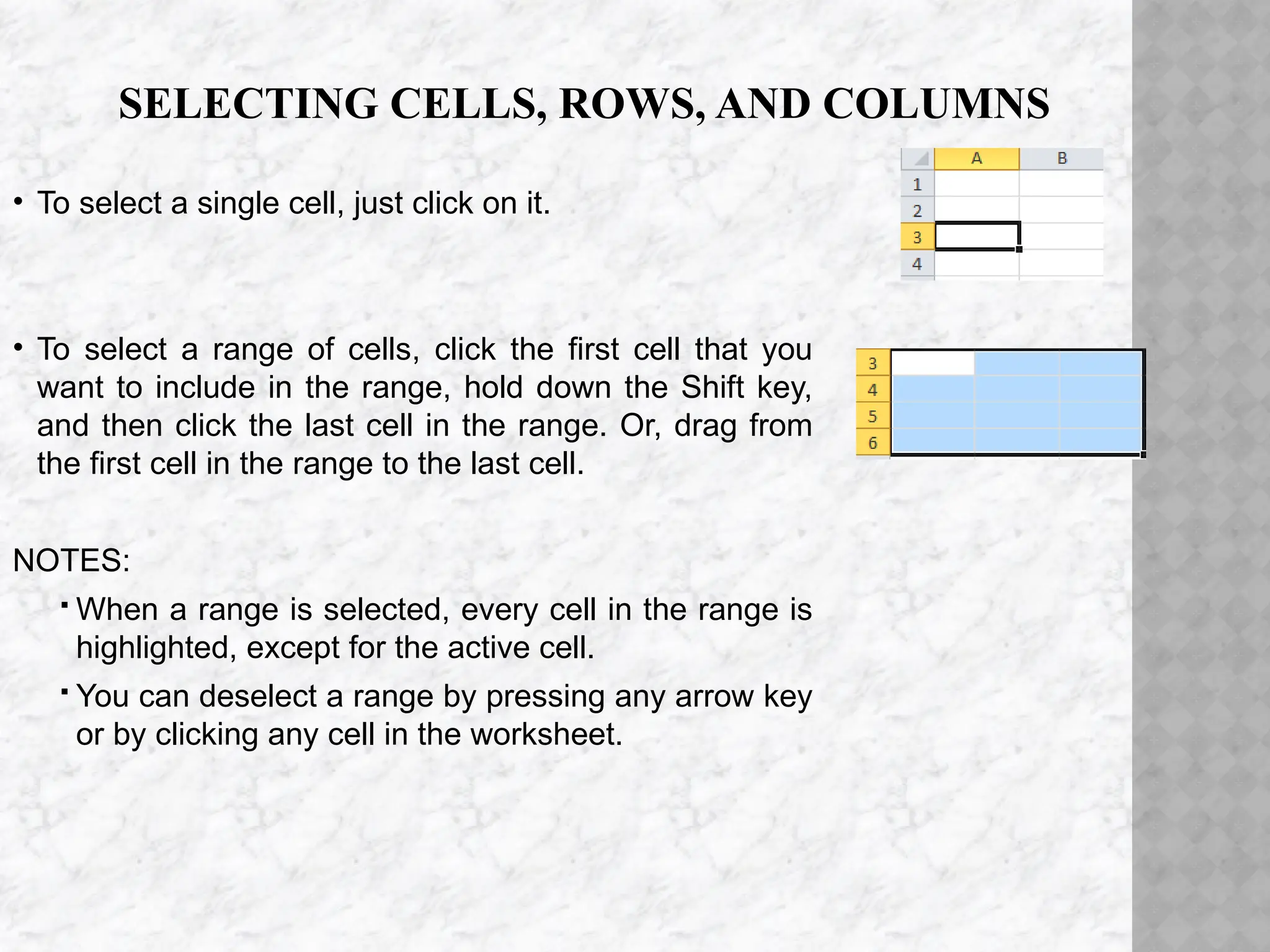 SELECTING CELLS, ROWS, AND COLUMNS
• To select a single cell, just click on it.
• To select a range of cells, click the first cell that you
want to include in the range, hold down the Shift key,
and then click the last cell in the range. Or, drag from
the first cell in the range to the last cell.
NOTES:
 When a range is selected, every cell in the range is
highlighted, except for the active cell.
 You can deselect a range by pressing any arrow key
or by clicking any cell in the worksheet.
 