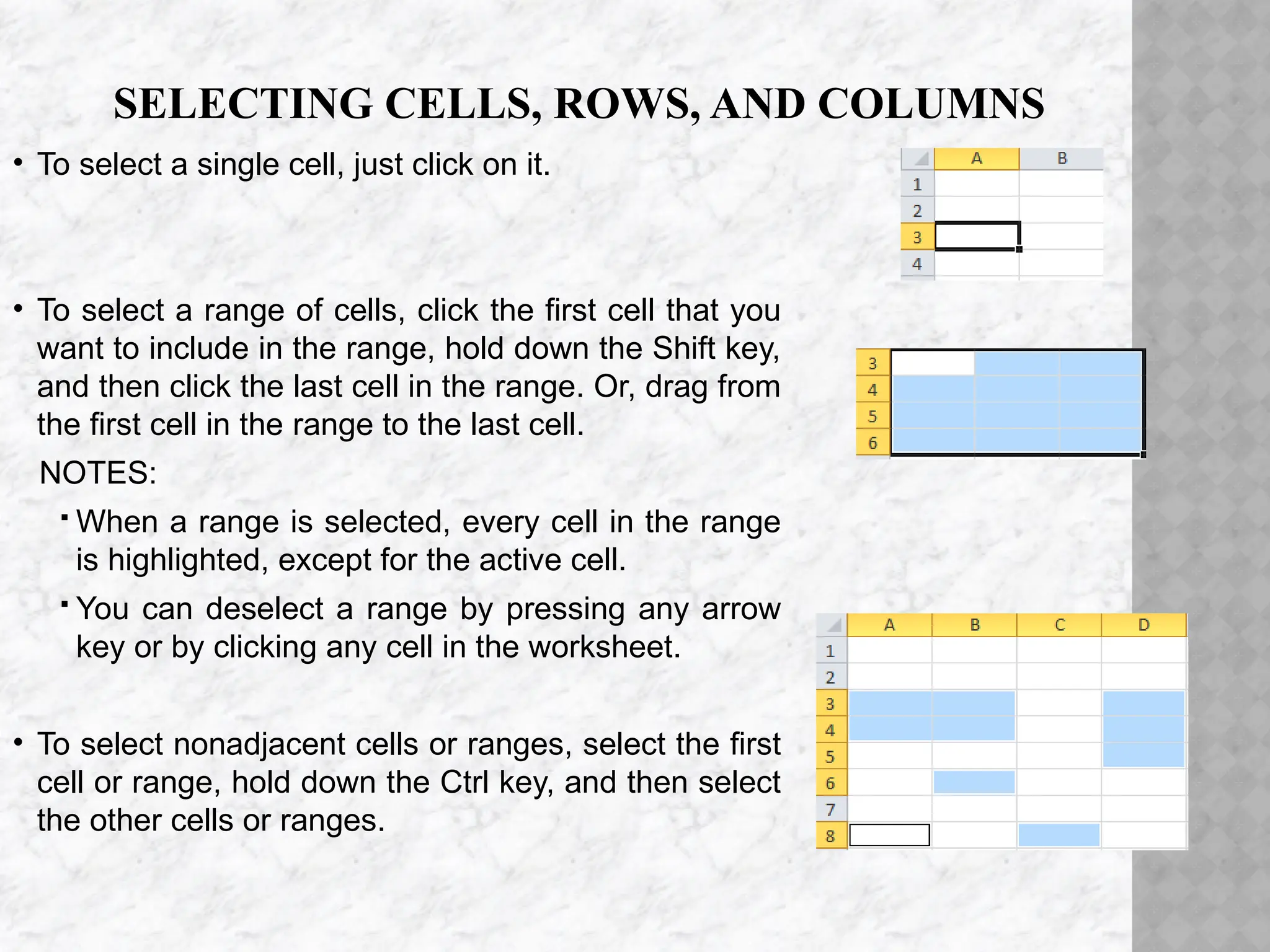 SELECTING CELLS, ROWS, AND COLUMNS
• To select a single cell, just click on it.
• To select a range of cells, click the first cell that you
want to include in the range, hold down the Shift key,
and then click the last cell in the range. Or, drag from
the first cell in the range to the last cell.
NOTES:
 When a range is selected, every cell in the range
is highlighted, except for the active cell.
 You can deselect a range by pressing any arrow
key or by clicking any cell in the worksheet.
• To select nonadjacent cells or ranges, select the first
cell or range, hold down the Ctrl key, and then select
the other cells or ranges.
 