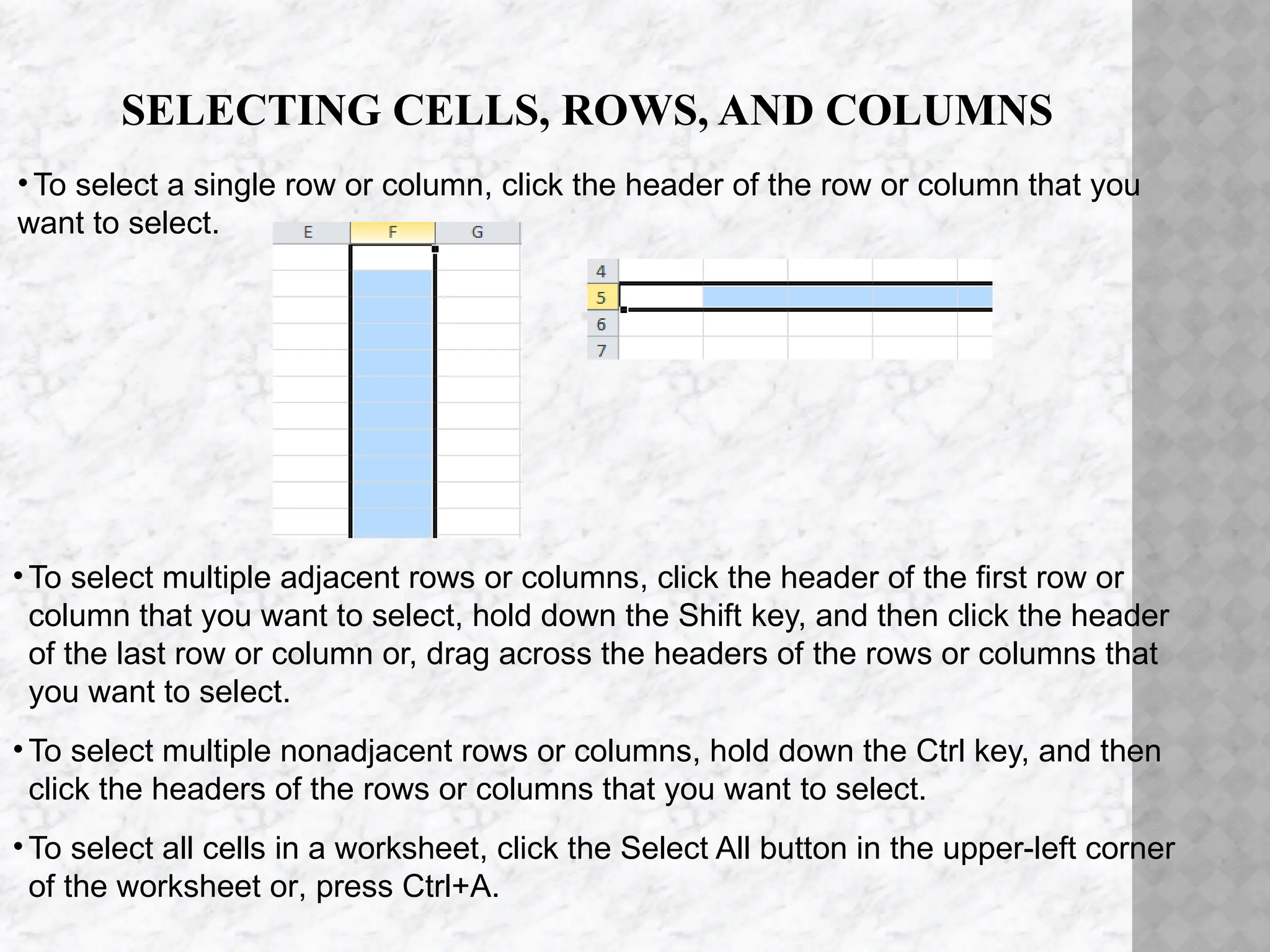 SELECTING CELLS, ROWS, AND COLUMNS
•To select a single row or column, click the header of the row or column that you
want to select.
• To select multiple adjacent rows or columns, click the header of the first row or
column that you want to select, hold down the Shift key, and then click the header
of the last row or column or, drag across the headers of the rows or columns that
you want to select.
• To select multiple nonadjacent rows or columns, hold down the Ctrl key, and then
click the headers of the rows or columns that you want to select.
• To select all cells in a worksheet, click the Select All button in the upper-left corner
of the worksheet or, press Ctrl+A.
 