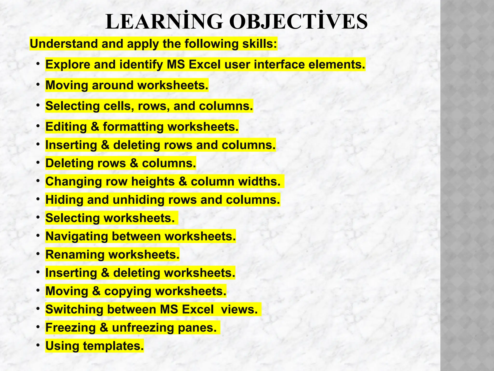 LEARNİNG OBJECTİVES
Understand and apply the following skills:
• Explore and identify MS Excel user interface elements.
• Moving around worksheets.
• Selecting cells, rows, and columns.
• Editing & formatting worksheets.
• Inserting & deleting rows and columns.
• Deleting rows & columns.
• Changing row heights & column widths.
• Hiding and unhiding rows and columns.
• Selecting worksheets.
• Navigating between worksheets.
• Renaming worksheets.
• Inserting & deleting worksheets.
• Moving & copying worksheets.
• Switching between MS Excel views.
• Freezing & unfreezing panes.
• Using templates.
 