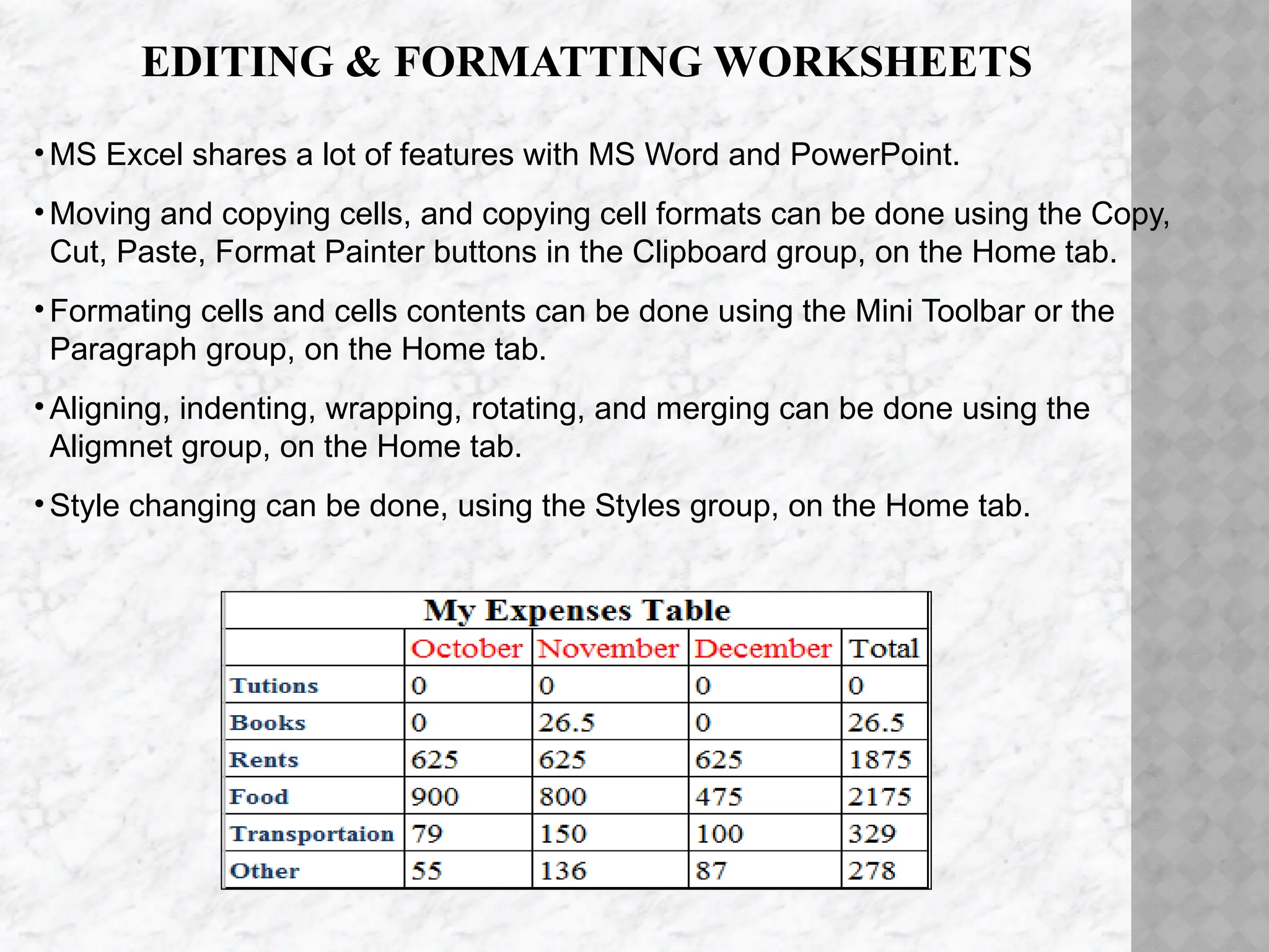 EDITING & FORMATTING WORKSHEETS
•MS Excel shares a lot of features with MS Word and PowerPoint.
•Moving and copying cells, and copying cell formats can be done using the Copy,
Cut, Paste, Format Painter buttons in the Clipboard group, on the Home tab.
•Formating cells and cells contents can be done using the Mini Toolbar or the
Paragraph group, on the Home tab.
•Aligning, indenting, wrapping, rotating, and merging can be done using the
Aligmnet group, on the Home tab.
•Style changing can be done, using the Styles group, on the Home tab.
 