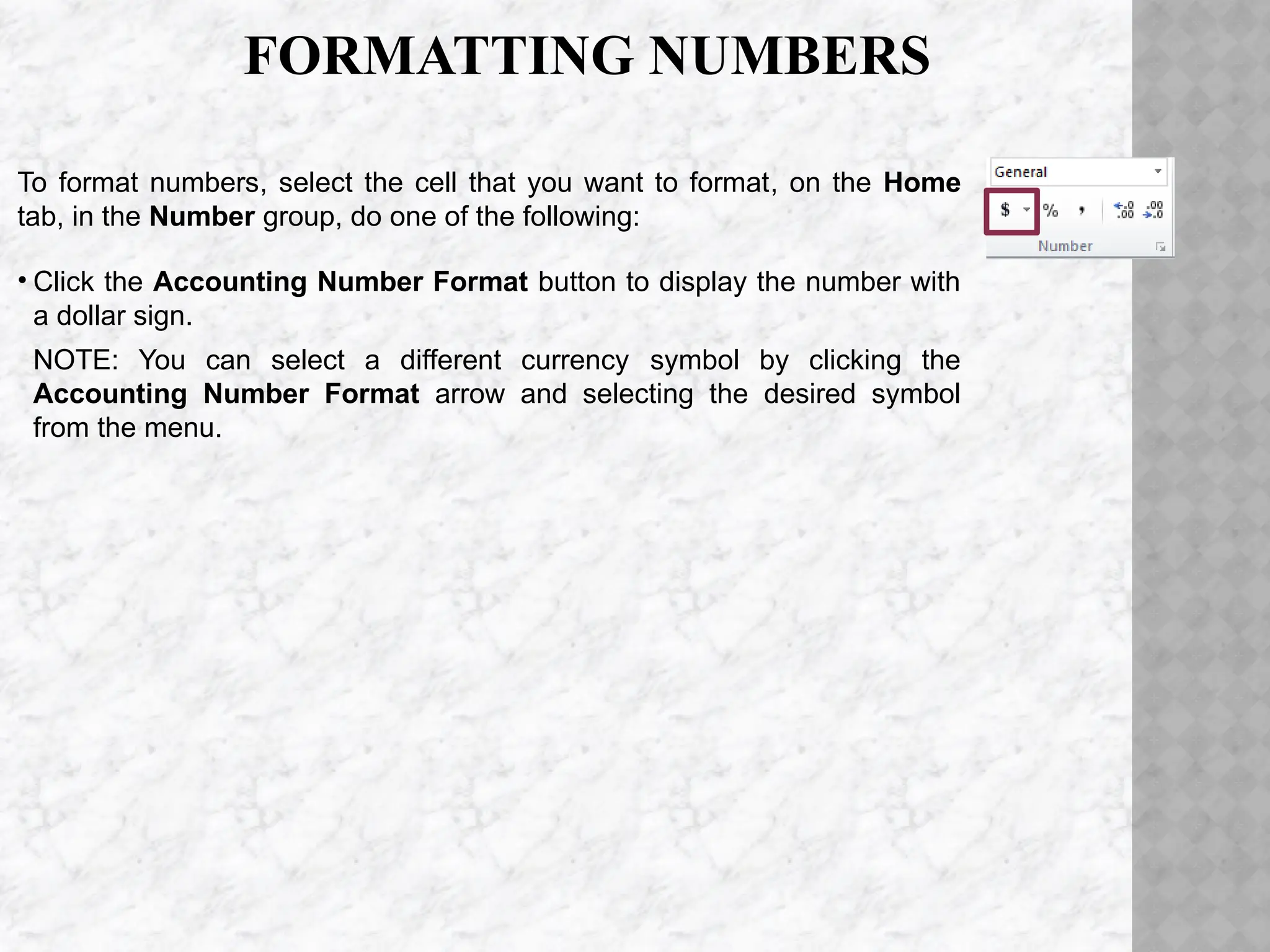 FORMATTING NUMBERS
To format numbers, select the cell that you want to format, on the Home
tab, in the Number group, do one of the following:
• Click the Accounting Number Format button to display the number with
a dollar sign.
NOTE: You can select a different currency symbol by clicking the
Accounting Number Format arrow and selecting the desired symbol
from the menu.
 