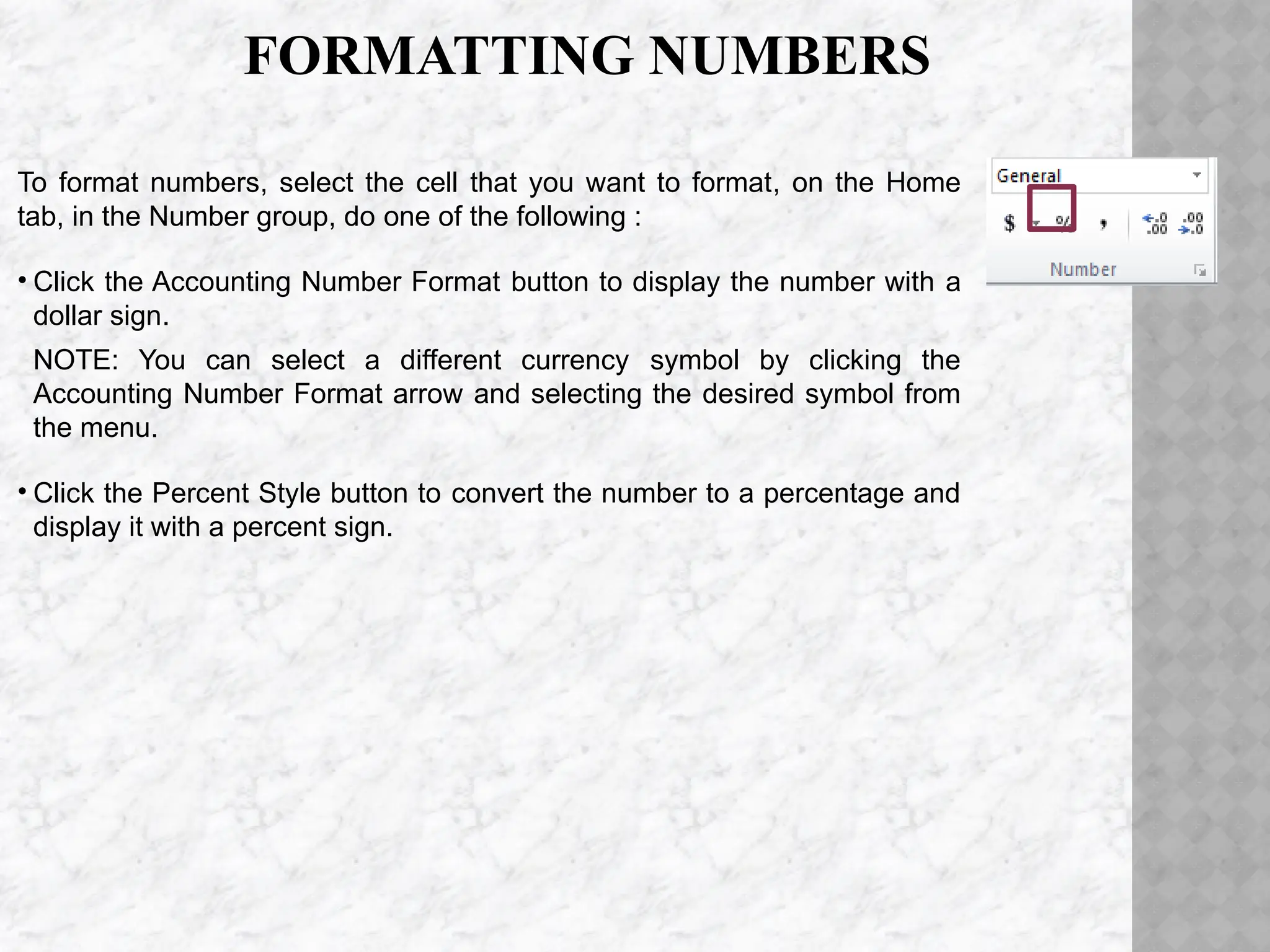 FORMATTING NUMBERS
To format numbers, select the cell that you want to format, on the Home
tab, in the Number group, do one of the following :
• Click the Accounting Number Format button to display the number with a
dollar sign.
NOTE: You can select a different currency symbol by clicking the
Accounting Number Format arrow and selecting the desired symbol from
the menu.
• Click the Percent Style button to convert the number to a percentage and
display it with a percent sign.
 