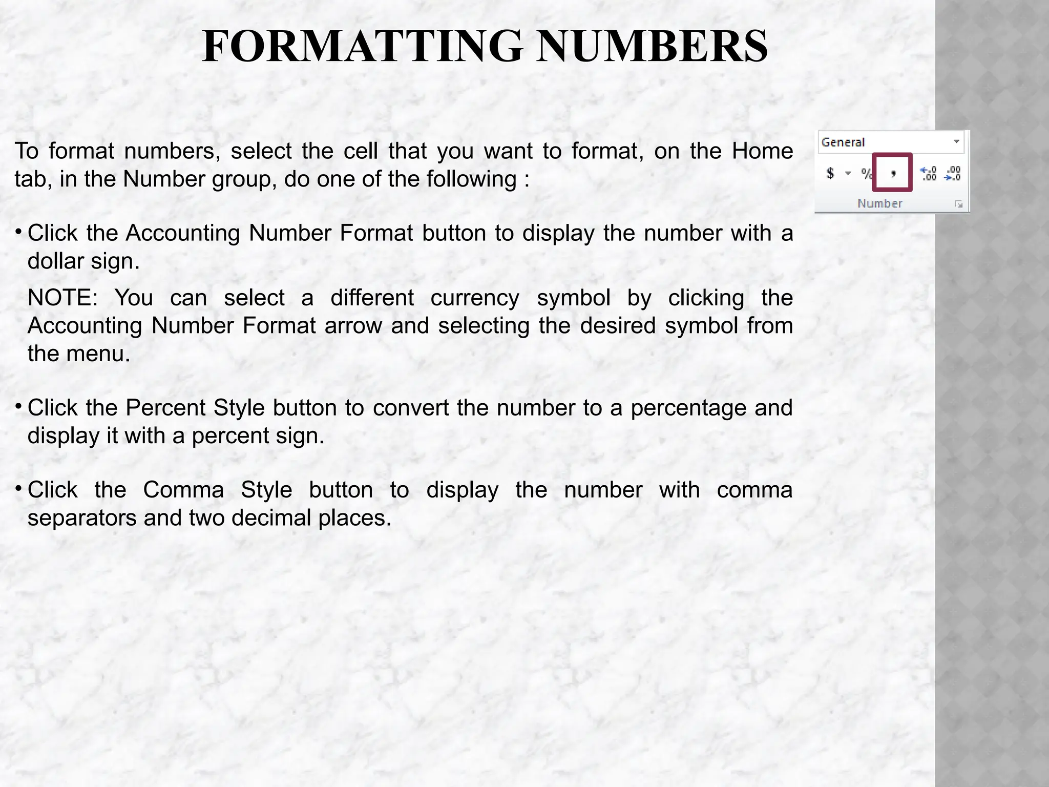 FORMATTING NUMBERS
To format numbers, select the cell that you want to format, on the Home
tab, in the Number group, do one of the following :
• Click the Accounting Number Format button to display the number with a
dollar sign.
NOTE: You can select a different currency symbol by clicking the
Accounting Number Format arrow and selecting the desired symbol from
the menu.
• Click the Percent Style button to convert the number to a percentage and
display it with a percent sign.
• Click the Comma Style button to display the number with comma
separators and two decimal places.
 