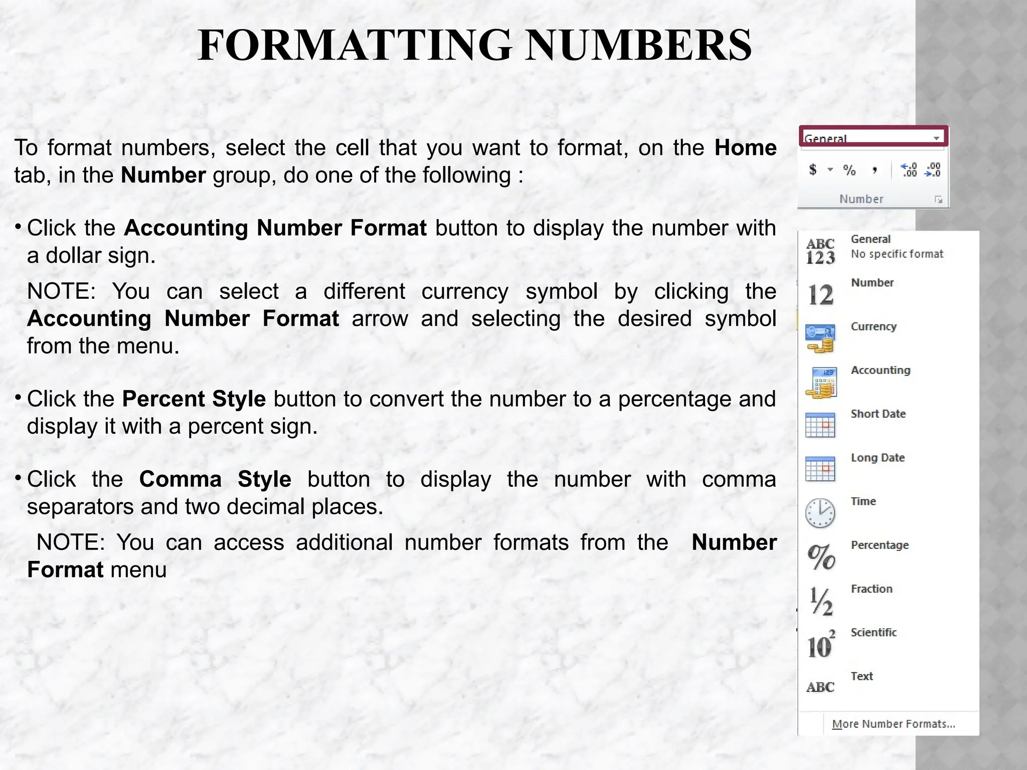 FORMATTING NUMBERS
To format numbers, select the cell that you want to format, on the Home
tab, in the Number group, do one of the following :
• Click the Accounting Number Format button to display the number with
a dollar sign.
NOTE: You can select a different currency symbol by clicking the
Accounting Number Format arrow and selecting the desired symbol
from the menu.
• Click the Percent Style button to convert the number to a percentage and
display it with a percent sign.
• Click the Comma Style button to display the number with comma
separators and two decimal places.
NOTE: You can access additional number formats from the Number
Format menu
 