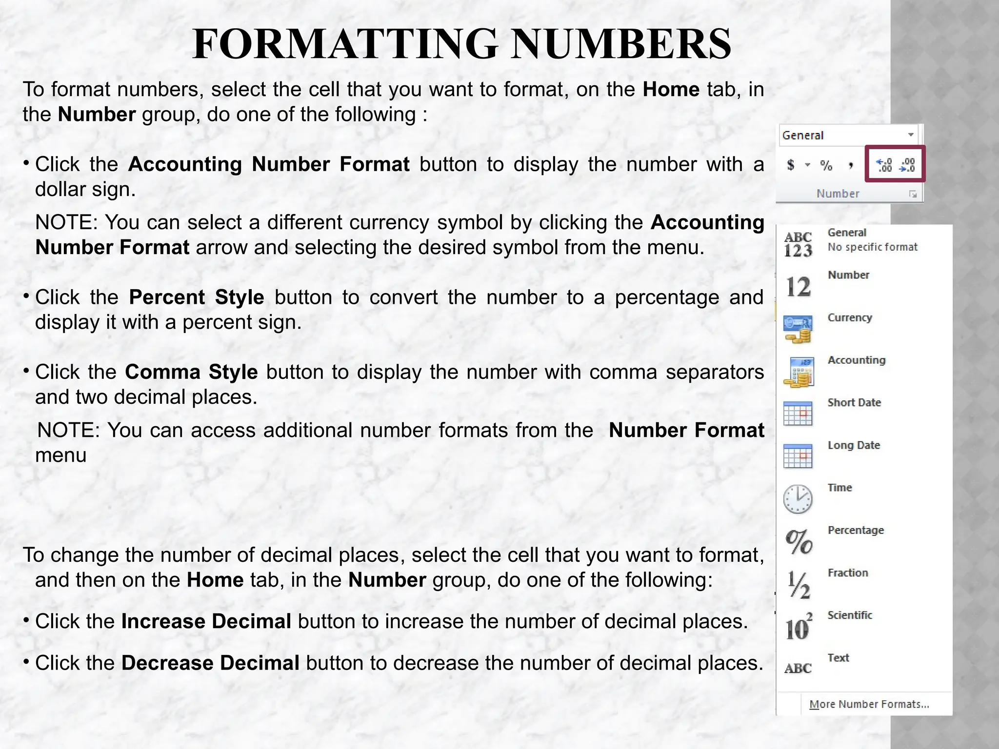 FORMATTING NUMBERS
To format numbers, select the cell that you want to format, on the Home tab, in
the Number group, do one of the following :
• Click the Accounting Number Format button to display the number with a
dollar sign.
NOTE: You can select a different currency symbol by clicking the Accounting
Number Format arrow and selecting the desired symbol from the menu.
• Click the Percent Style button to convert the number to a percentage and
display it with a percent sign.
• Click the Comma Style button to display the number with comma separators
and two decimal places.
NOTE: You can access additional number formats from the Number Format
menu
To change the number of decimal places, select the cell that you want to format,
and then on the Home tab, in the Number group, do one of the following:
• Click the Increase Decimal button to increase the number of decimal places.
• Click the Decrease Decimal button to decrease the number of decimal places.
 