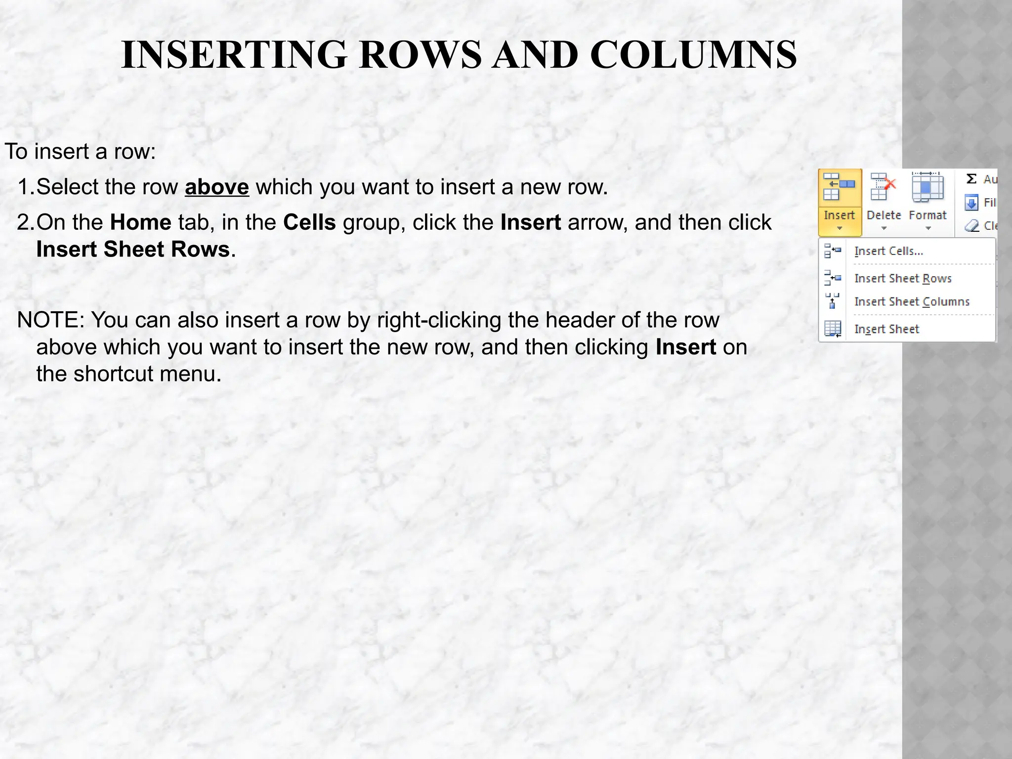 INSERTING ROWS AND COLUMNS
To insert a row:
1.Select the row above which you want to insert a new row.
2.On the Home tab, in the Cells group, click the Insert arrow, and then click
Insert Sheet Rows.
NOTE: You can also insert a row by right-clicking the header of the row
above which you want to insert the new row, and then clicking Insert on
the shortcut menu.
 
