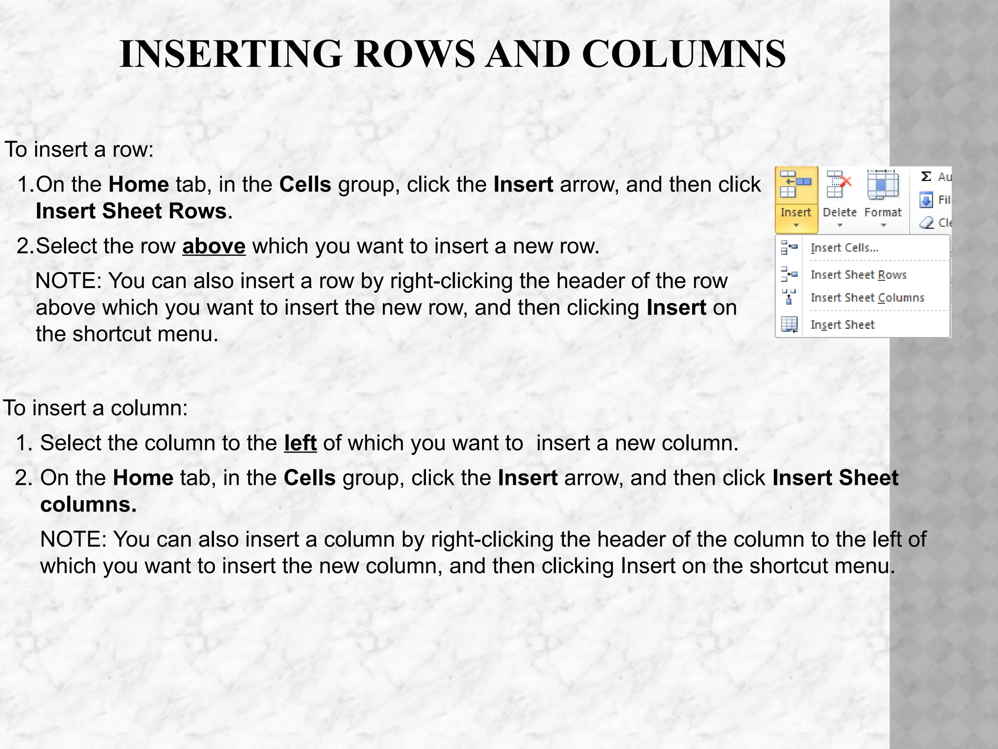 INSERTING ROWS AND COLUMNS
To insert a column:
1. Select the column to the left of which you want to insert a new column.
2. On the Home tab, in the Cells group, click the Insert arrow, and then click Insert Sheet
columns.
NOTE: You can also insert a column by right-clicking the header of the column to the left of
which you want to insert the new column, and then clicking Insert on the shortcut menu.
To insert a row:
1.On the Home tab, in the Cells group, click the Insert arrow, and then click
Insert Sheet Rows.
2.Select the row above which you want to insert a new row.
NOTE: You can also insert a row by right-clicking the header of the row
above which you want to insert the new row, and then clicking Insert on
the shortcut menu.
 
