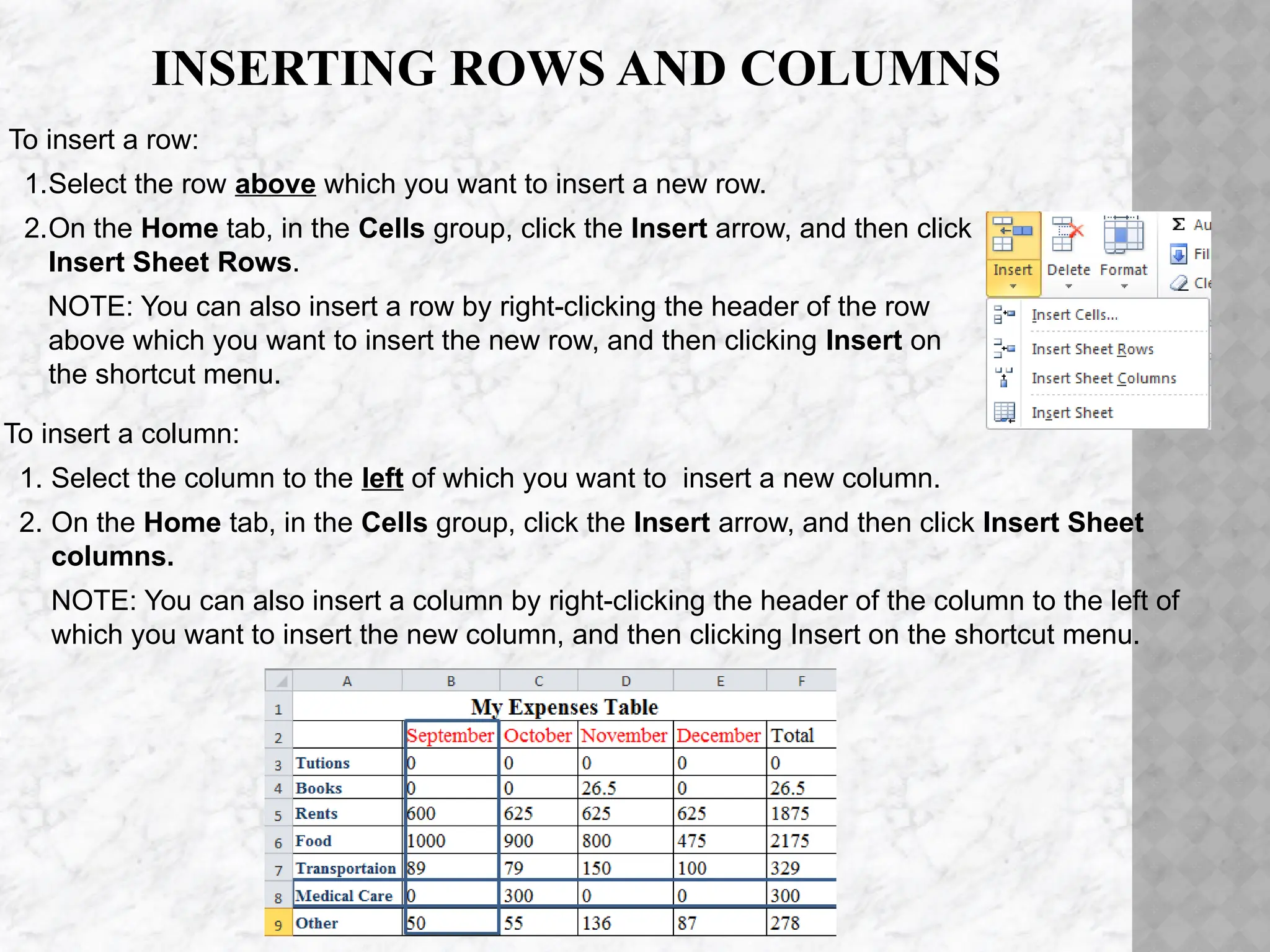 INSERTING ROWS AND COLUMNS
To insert a column:
1. Select the column to the left of which you want to insert a new column.
2. On the Home tab, in the Cells group, click the Insert arrow, and then click Insert Sheet
columns.
NOTE: You can also insert a column by right-clicking the header of the column to the left of
which you want to insert the new column, and then clicking Insert on the shortcut menu.
To insert a row:
1.Select the row above which you want to insert a new row.
2.On the Home tab, in the Cells group, click the Insert arrow, and then click
Insert Sheet Rows.
NOTE: You can also insert a row by right-clicking the header of the row
above which you want to insert the new row, and then clicking Insert on
the shortcut menu.
 