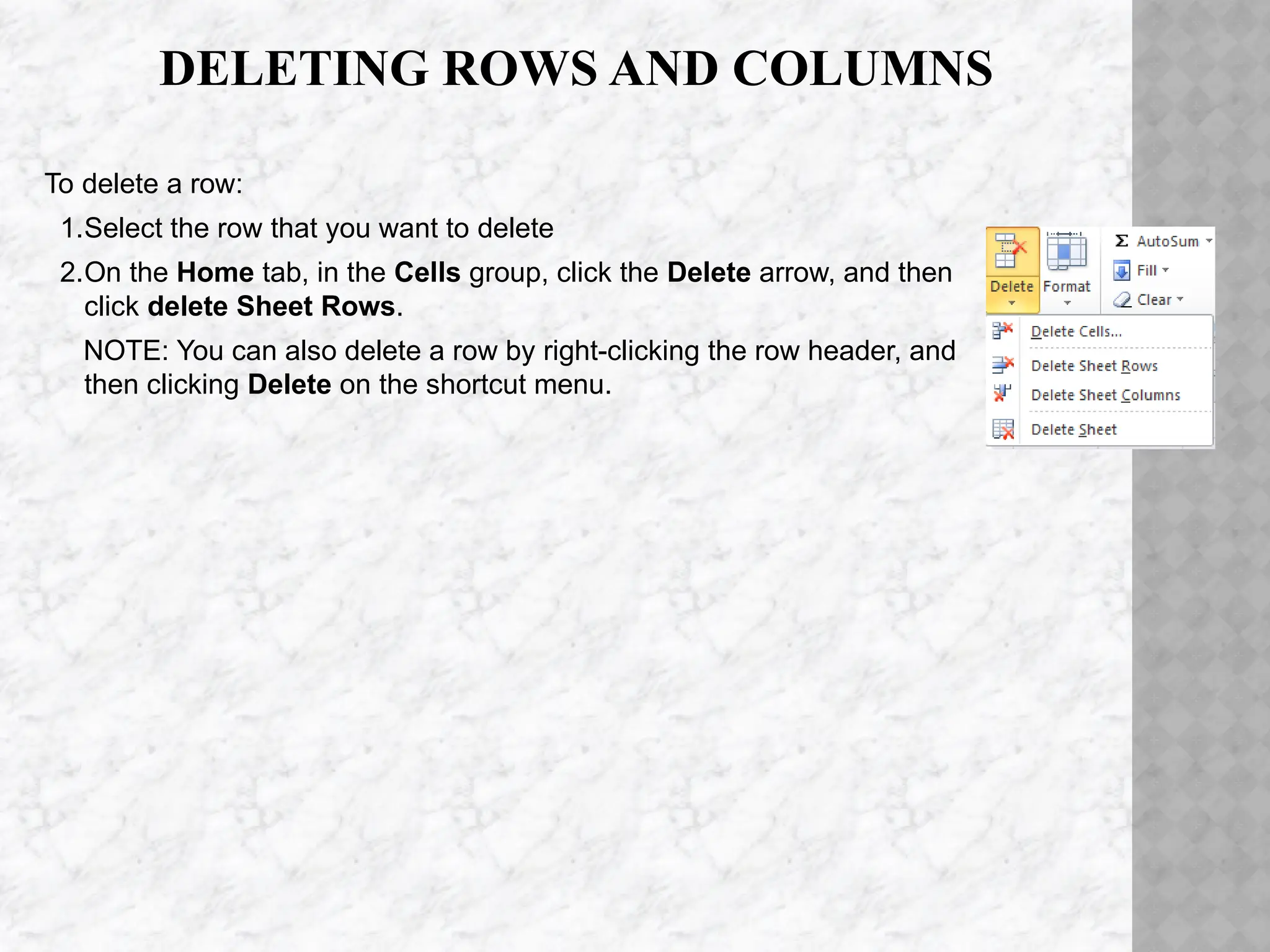 DELETING ROWS AND COLUMNS
To delete a row:
1.Select the row that you want to delete
2.On the Home tab, in the Cells group, click the Delete arrow, and then
click delete Sheet Rows.
NOTE: You can also delete a row by right-clicking the row header, and
then clicking Delete on the shortcut menu.
 