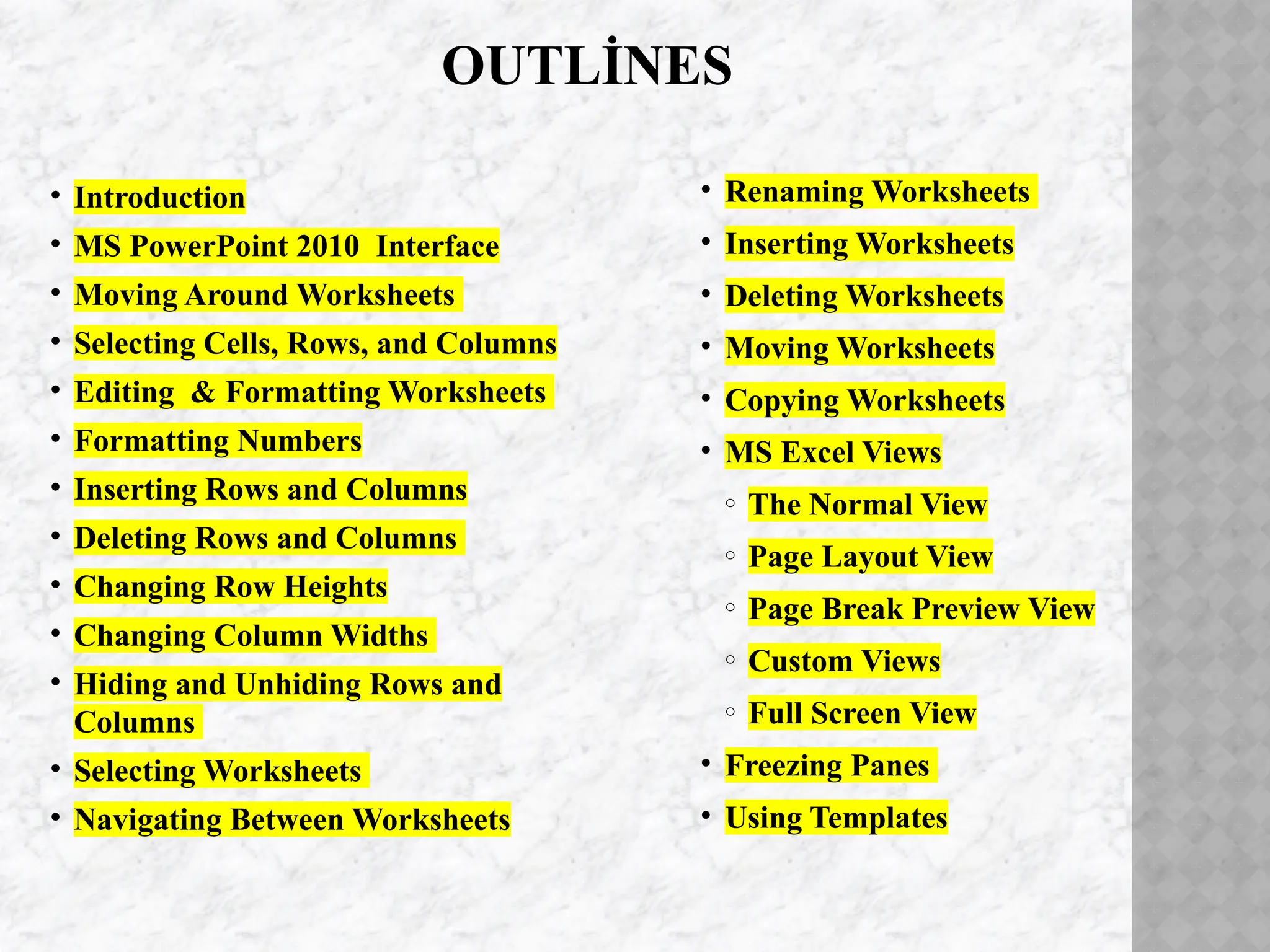 OUTLİNES
• Introduction
• MS PowerPoint 2010 Interface
• Moving Around Worksheets
• Selecting Cells, Rows, and Columns
• Editing & Formatting Worksheets
• Formatting Numbers
• Inserting Rows and Columns
• Deleting Rows and Columns
• Changing Row Heights
• Changing Column Widths
• Hiding and Unhiding Rows and
Columns
• Selecting Worksheets
• Navigating Between Worksheets
• Renaming Worksheets
• Inserting Worksheets
• Deleting Worksheets
• Moving Worksheets
• Copying Worksheets
• MS Excel Views
o The Normal View
o Page Layout View
o Page Break Preview View
o Custom Views
o Full Screen View
• Freezing Panes
• Using Templates
 