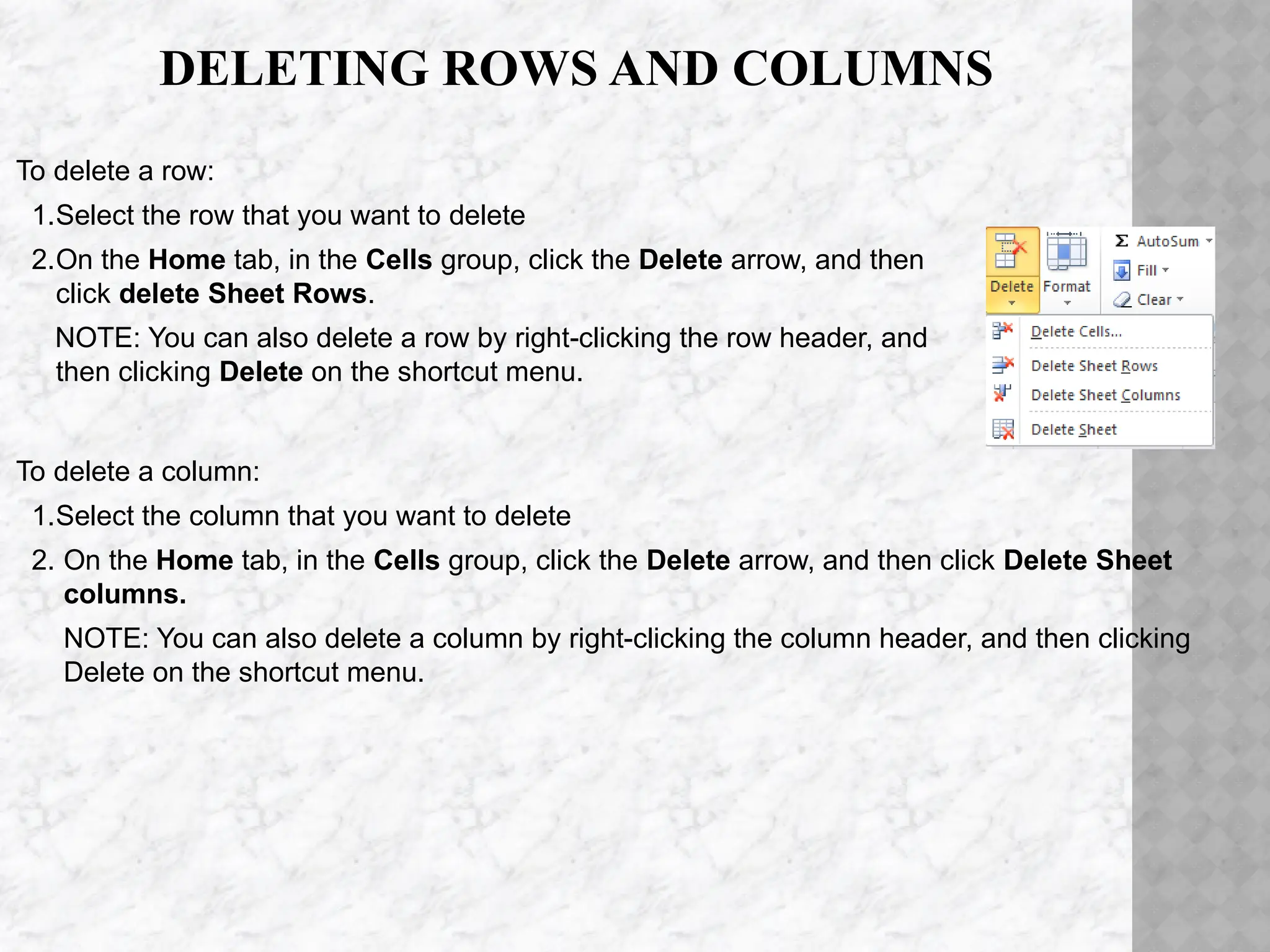 DELETING ROWS AND COLUMNS
To delete a column:
1.Select the column that you want to delete
2. On the Home tab, in the Cells group, click the Delete arrow, and then click Delete Sheet
columns.
NOTE: You can also delete a column by right-clicking the column header, and then clicking
Delete on the shortcut menu.
To delete a row:
1.Select the row that you want to delete
2.On the Home tab, in the Cells group, click the Delete arrow, and then
click delete Sheet Rows.
NOTE: You can also delete a row by right-clicking the row header, and
then clicking Delete on the shortcut menu.
 