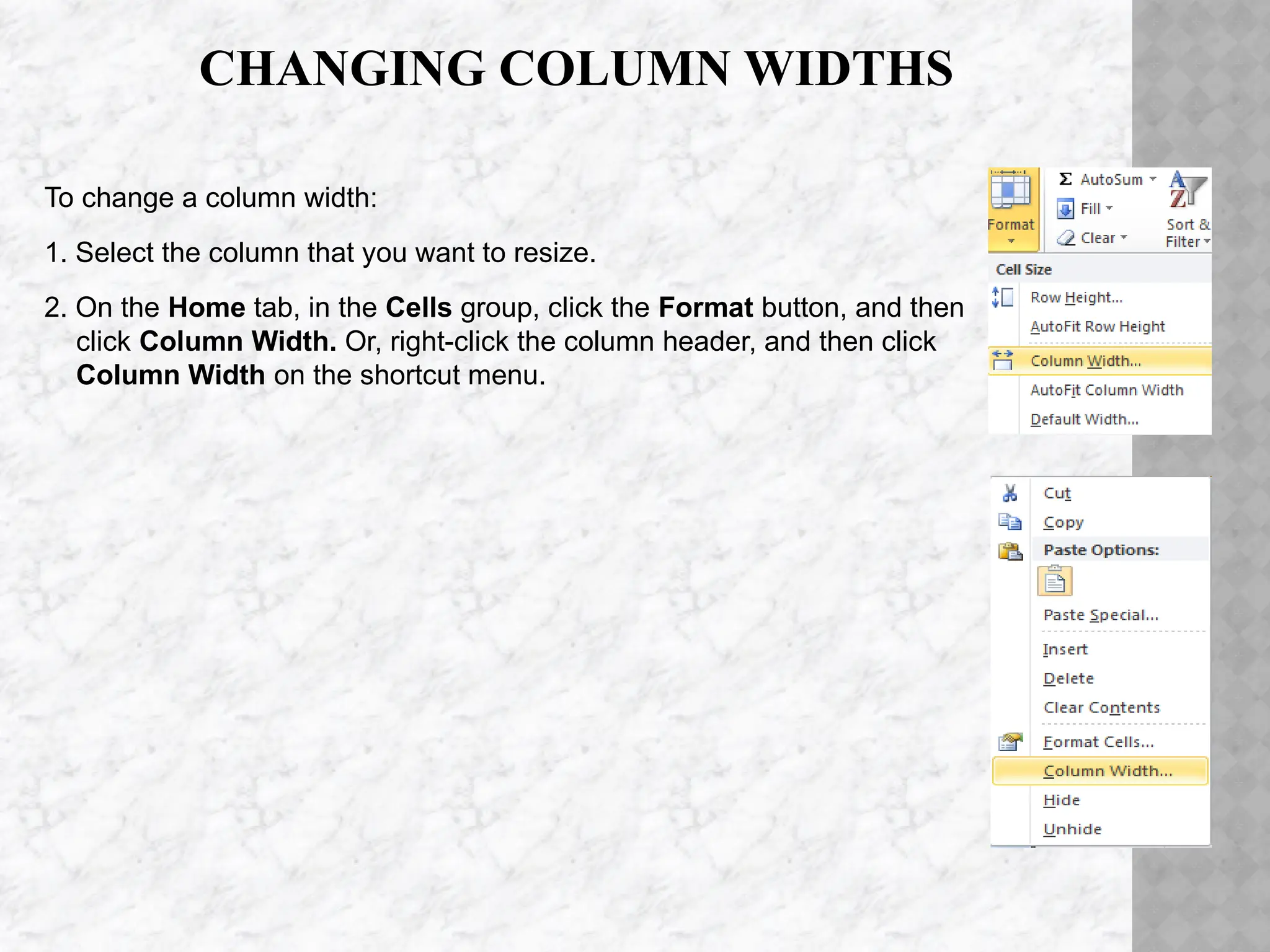 CHANGING COLUMN WIDTHS
To change a column width:
1. Select the column that you want to resize.
2. On the Home tab, in the Cells group, click the Format button, and then
click Column Width. Or, right-click the column header, and then click
Column Width on the shortcut menu.
 