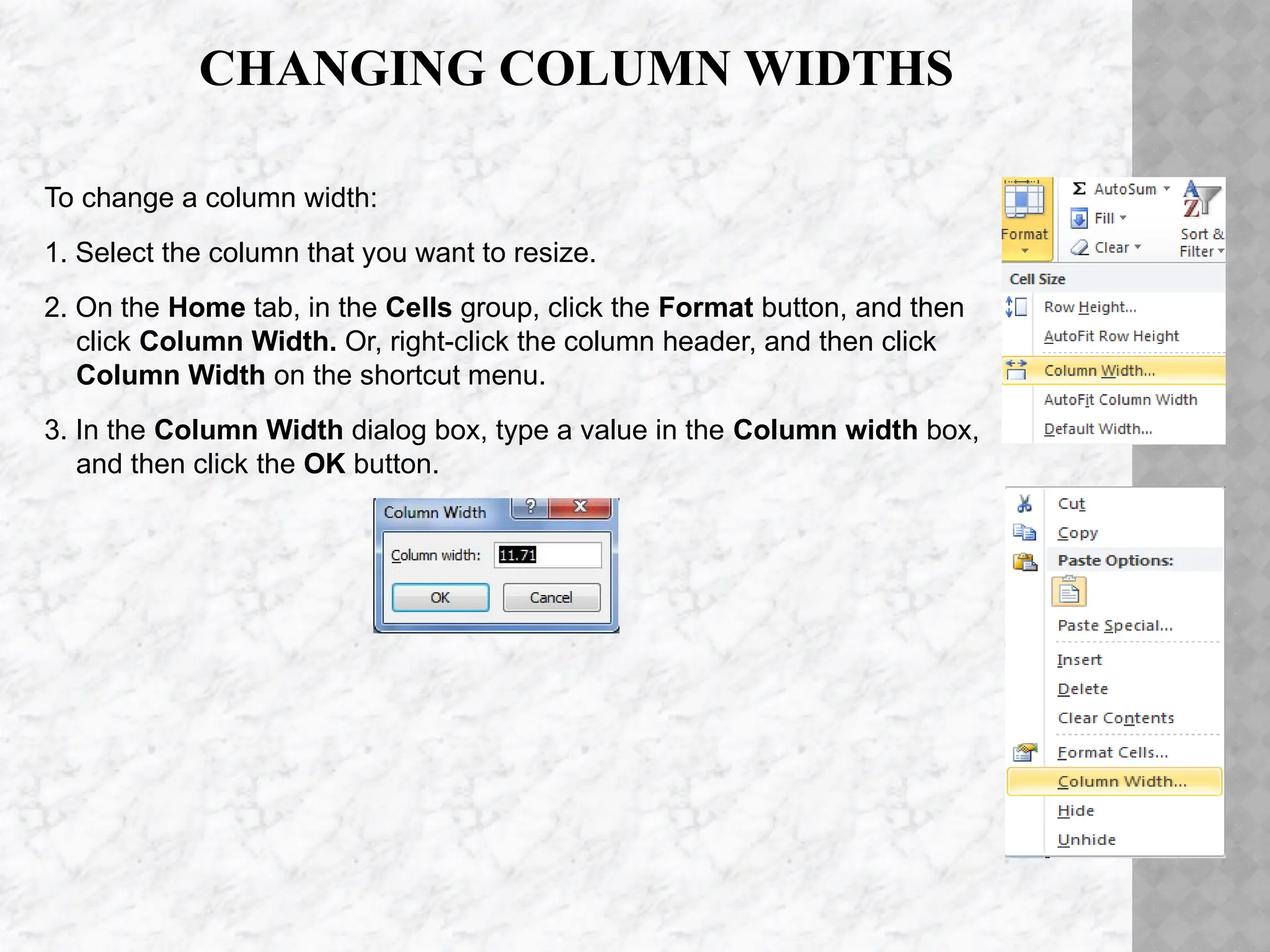 CHANGING COLUMN WIDTHS
To change a column width:
1. Select the column that you want to resize.
2. On the Home tab, in the Cells group, click the Format button, and then
click Column Width. Or, right-click the column header, and then click
Column Width on the shortcut menu.
3. In the Column Width dialog box, type a value in the Column width box,
and then click the OK button.
 