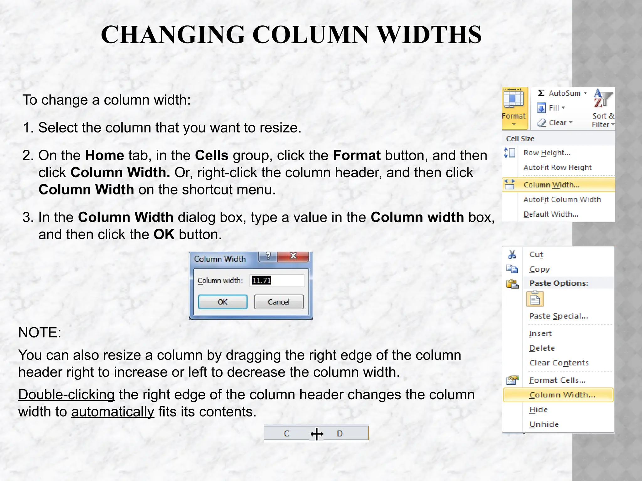 CHANGING COLUMN WIDTHS
To change a column width:
1. Select the column that you want to resize.
2. On the Home tab, in the Cells group, click the Format button, and then
click Column Width. Or, right-click the column header, and then click
Column Width on the shortcut menu.
3. In the Column Width dialog box, type a value in the Column width box,
and then click the OK button.
NOTE:
You can also resize a column by dragging the right edge of the column
header right to increase or left to decrease the column width.
Double-clicking the right edge of the column header changes the column
width to automatically fits its contents.
 