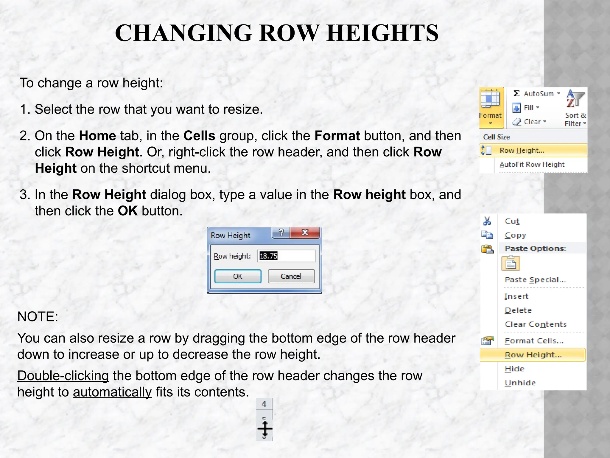 CHANGING ROW HEIGHTS
To change a row height:
1. Select the row that you want to resize.
2. On the Home tab, in the Cells group, click the Format button, and then
click Row Height. Or, right-click the row header, and then click Row
Height on the shortcut menu.
3. In the Row Height dialog box, type a value in the Row height box, and
then click the OK button.
NOTE:
You can also resize a row by dragging the bottom edge of the row header
down to increase or up to decrease the row height.
Double-clicking the bottom edge of the row header changes the row
height to automatically fits its contents.
 