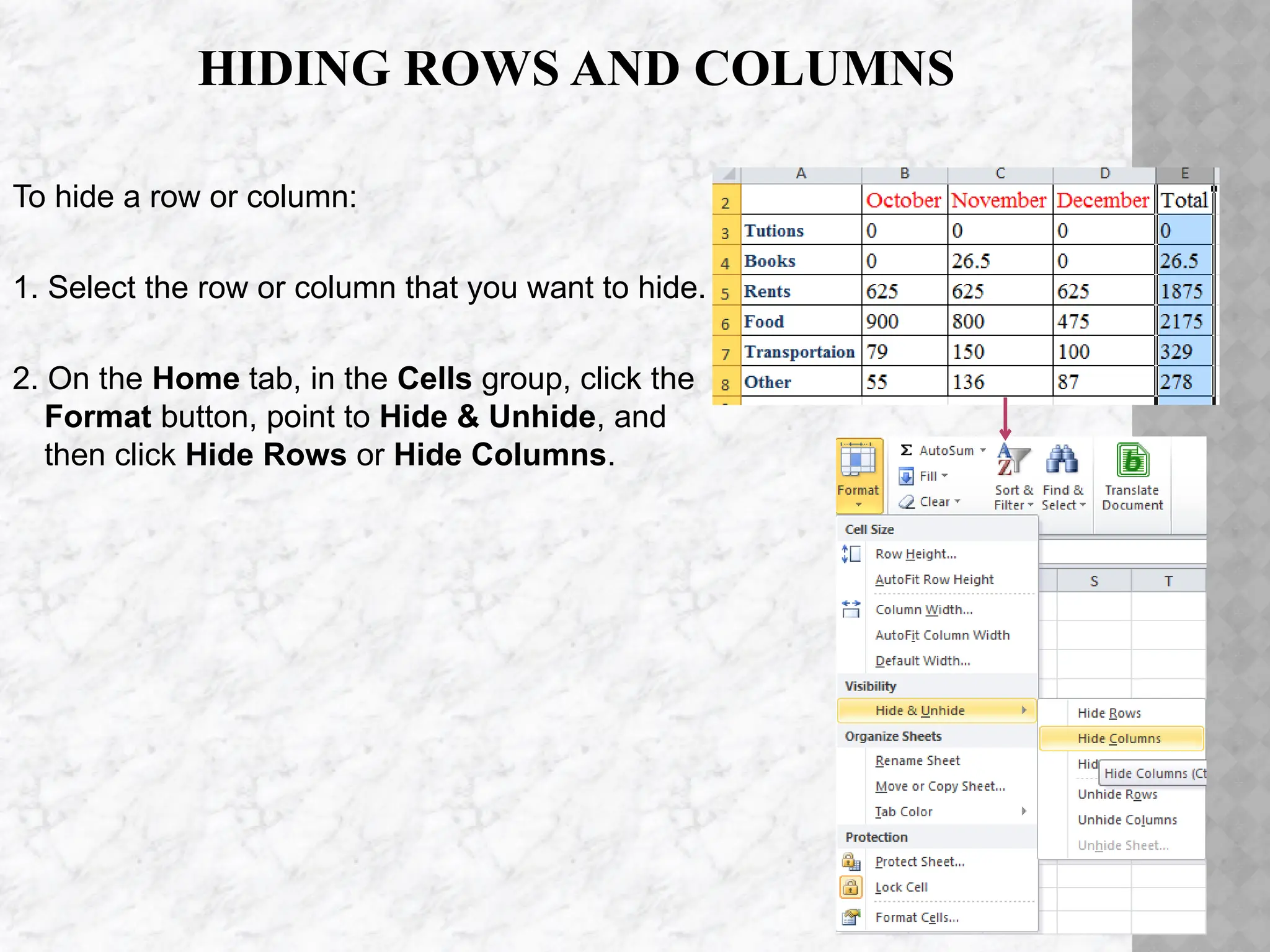 HIDING ROWS AND COLUMNS
To hide a row or column:
1. Select the row or column that you want to hide.
2. On the Home tab, in the Cells group, click the
Format button, point to Hide & Unhide, and
then click Hide Rows or Hide Columns.
 
