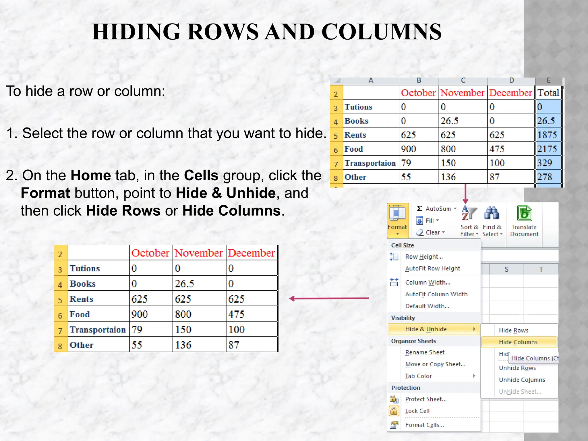 HIDING ROWS AND COLUMNS
To hide a row or column:
1. Select the row or column that you want to hide.
2. On the Home tab, in the Cells group, click the
Format button, point to Hide & Unhide, and
then click Hide Rows or Hide Columns.
 