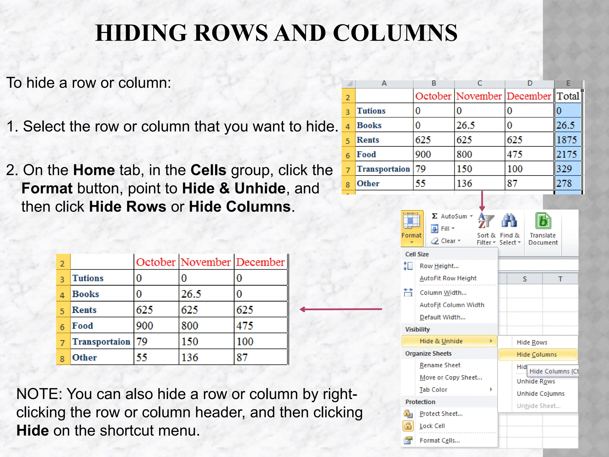 HIDING ROWS AND COLUMNS
To hide a row or column:
1. Select the row or column that you want to hide.
2. On the Home tab, in the Cells group, click the
Format button, point to Hide & Unhide, and
then click Hide Rows or Hide Columns.
NOTE: You can also hide a row or column by right-
clicking the row or column header, and then clicking
Hide on the shortcut menu.
 