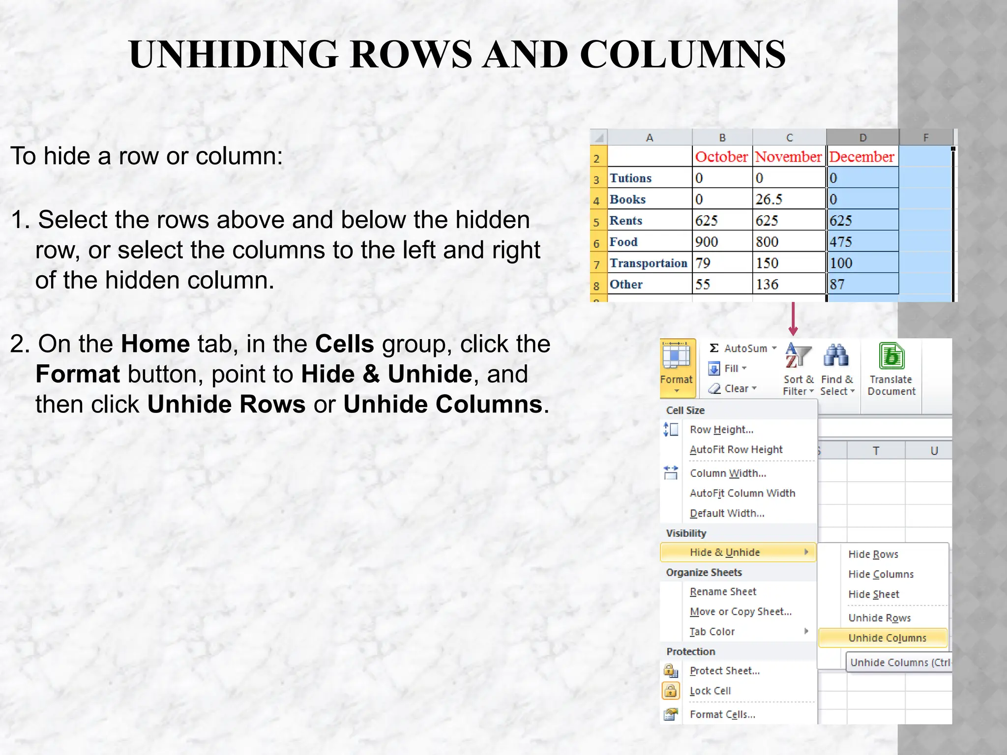 UNHIDING ROWS AND COLUMNS
To hide a row or column:
1. Select the rows above and below the hidden
row, or select the columns to the left and right
of the hidden column.
2. On the Home tab, in the Cells group, click the
Format button, point to Hide & Unhide, and
then click Unhide Rows or Unhide Columns.
 